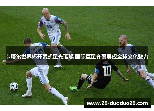 卡塔尔世界杯开幕式星光璀璨 国际巨星齐聚展现全球文化魅力