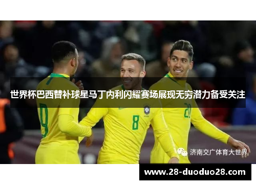 世界杯巴西替补球星马丁内利闪耀赛场展现无穷潜力备受关注